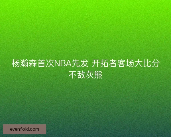 杨瀚森首次NBA先发 开拓者客场大比分不敌灰熊 杨瀚森首次NBA先发 开拓者客场大比分不敌灰熊