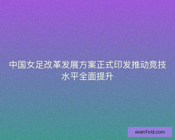 中国女足改革发展方案正式印发推动竞技水平全面提升