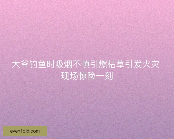 大爷钓鱼时吸烟不慎引燃枯草引发火灾 现场惊险一刻