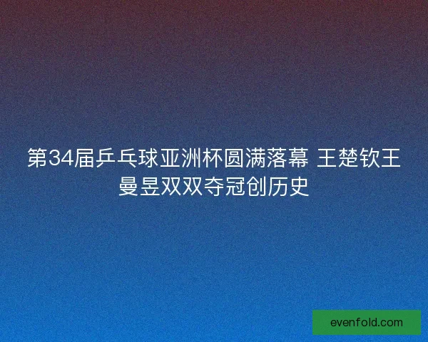第34届乒乓球亚洲杯圆满落幕 王楚钦王曼昱双双夺冠创历史